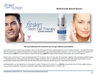 Medical Grade Natural Skincare




                                 The most advanced skin treatment you can get without a prescription
Intense Renewal Stem Cell Therapy reawakens skin to its youthful vigor with ultra-concentrated Plant Stem Cell (PSC) Complex™. Our Swiss Plant Stem
Cells are derived from 4 different botanicals that exhibit extraordinary regenerative & protective properties. PSC Complex’ powerful & youthful stem
cells have up to 1,000 X the active molecule concentrates & up to 1,000 X the vigor of plant extracts used in other skin care formulations.

Fitskin's Stem Cell Activators™ work synergistically with PSC Complex to “turn on” your own skin stem cells. Together, they reawaken youthful activity
- rebuilding elasticity, improving tone & stimulating collagen production. We use only the finest pharmaceutical grade Epidermal Growth Factor &
Keratinocyte Growth Factor (EGF & KGF) blended with other potent botanical growth factors for maximized skin response.

Combined within our nourishing Natural Antioxidant Complex™ & Phyto UV Protection™, our 95% RX concentrated active formula rapidly restores a
more youthful complexion. Customers consistently report measureable improvements in 2 weeks’ time.


Copywritten 11/2012 Szoul LLC - not to be reproduced without permission
                                                                                                                                                   1
 