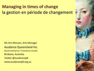 Managing in times of change
la gestion en période de changement
Ms Ann McLean, Arts Manager
Ausdance Queensland Inc.
[Social enterprise / l'entreprise sociale]
Brisbane, Australia
Twitter @ausdanceqld
www.ausdanceqld.org.au
 