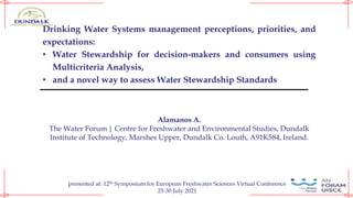 Drinking Water Systems management perceptions, priorities, and
expectations:
• Water Stewardship for decision-makers and consumers using
Multicriteria Analysis,
• and a novel way to assess Water Stewardship Standards
Alamanos A.
The Water Forum | Centre for Freshwater and Environmental Studies, Dundalk
Institute of Technology, Marshes Upper, Dundalk Co. Louth, A91K584, Ireland.
presented at: 12th Symposium for European Freshwater Sciences Virtual Conference
25-30 July 2021
 