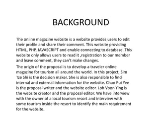 BACKGROUND The online magazine website is a website provides users to edit their profile and share their comment. This website providing HTML, PHP, JAVASCRIPT and enable connecting to database. This website only allows users to read it ,registration to our member and leave comment, they can’t make changes. The origin of the proposal is to develop a traveler online magazine for tourism all around the world. In this project, Sim Tze Shi is the decision maker. She is also responsible to find internal and external information for the website. Chan Pui Yee is the proposal writer and the website editor. Loh Voon Ying is the website creator and the proposal editor. We have interview with the owner of a local tourism resort and interview with some tourism inside the resort to identify the main requirement for the website. 