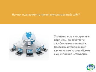 Но что, если клиенту нужен мультиязычный сайт?




                            У клиента есть иностранные
                            партнеры, он работает с
                            зарубежными клиентами.
                            Красивый и удобный сайт
                            как минимум на английском
                            ему жизненно необходим.
 