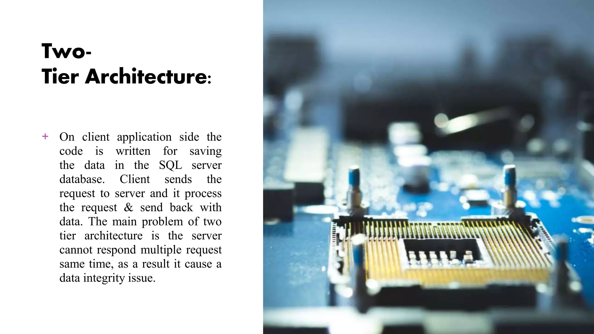 Two-
Tier Architecture:
+ On client application side the
code is written for saving
the data in the SQL server
database. Client sends the
request to server and it process
the request & send back with
data. The main problem of two
tier architecture is the server
cannot respond multiple request
same time, as a result it cause a
data integrity issue.
 