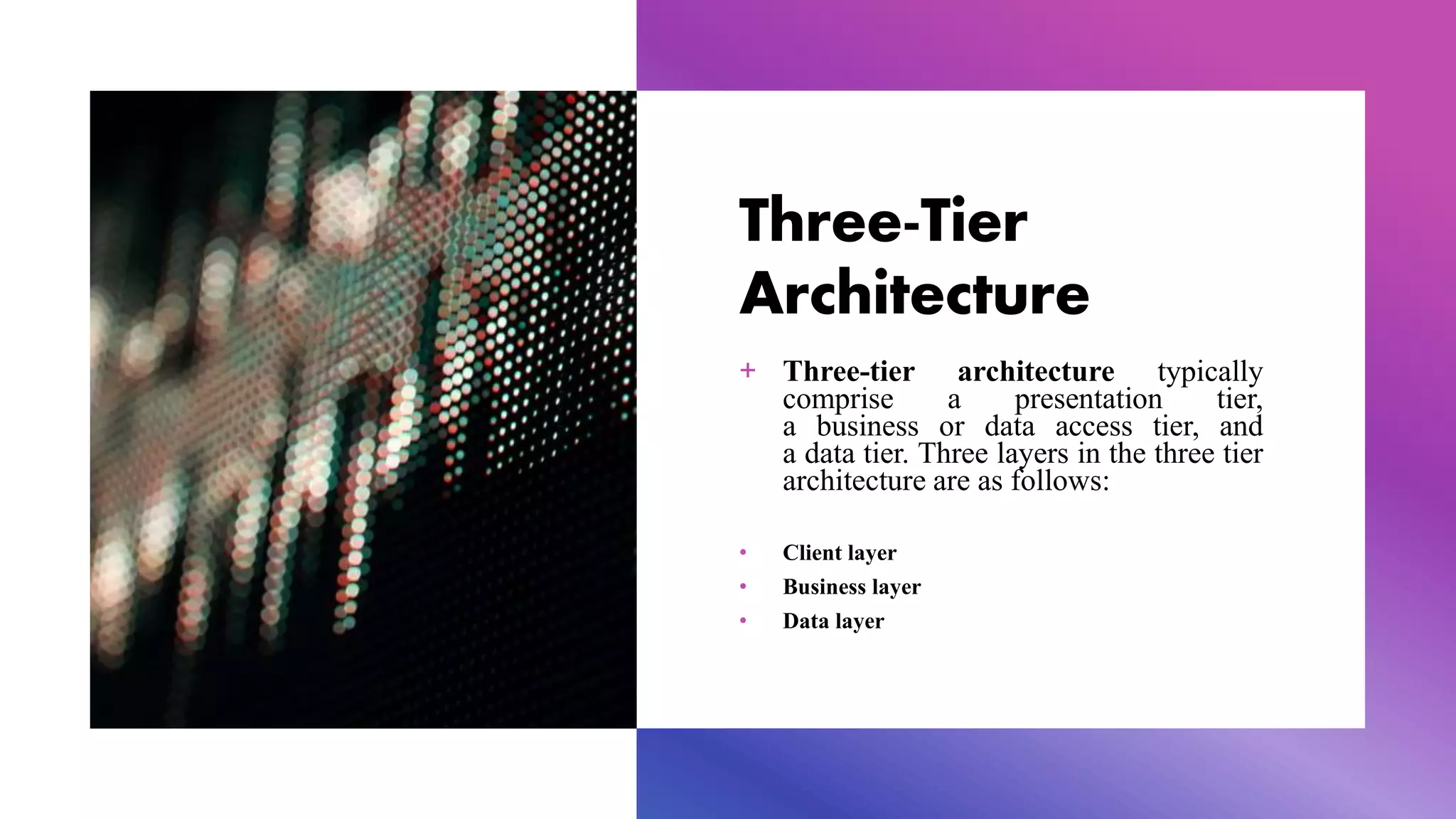 Three-Tier
Architecture
+ Three-tier architecture typically
comprise a presentation tier,
a business or data access tier, and
a data tier. Three layers in the three tier
architecture are as follows:
• Client layer
• Business layer
• Data layer
 