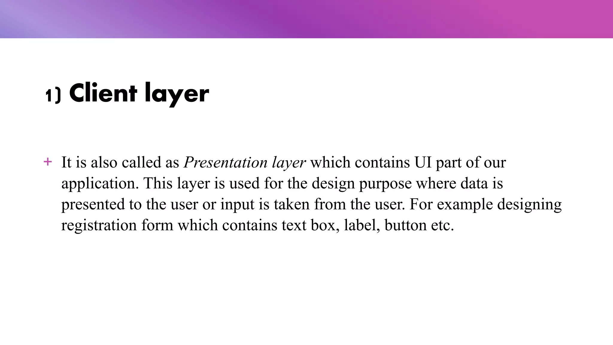 1) Client layer
+ It is also called as Presentation layer which contains UI part of our
application. This layer is used for the design purpose where data is
presented to the user or input is taken from the user. For example designing
registration form which contains text box, label, button etc.
 