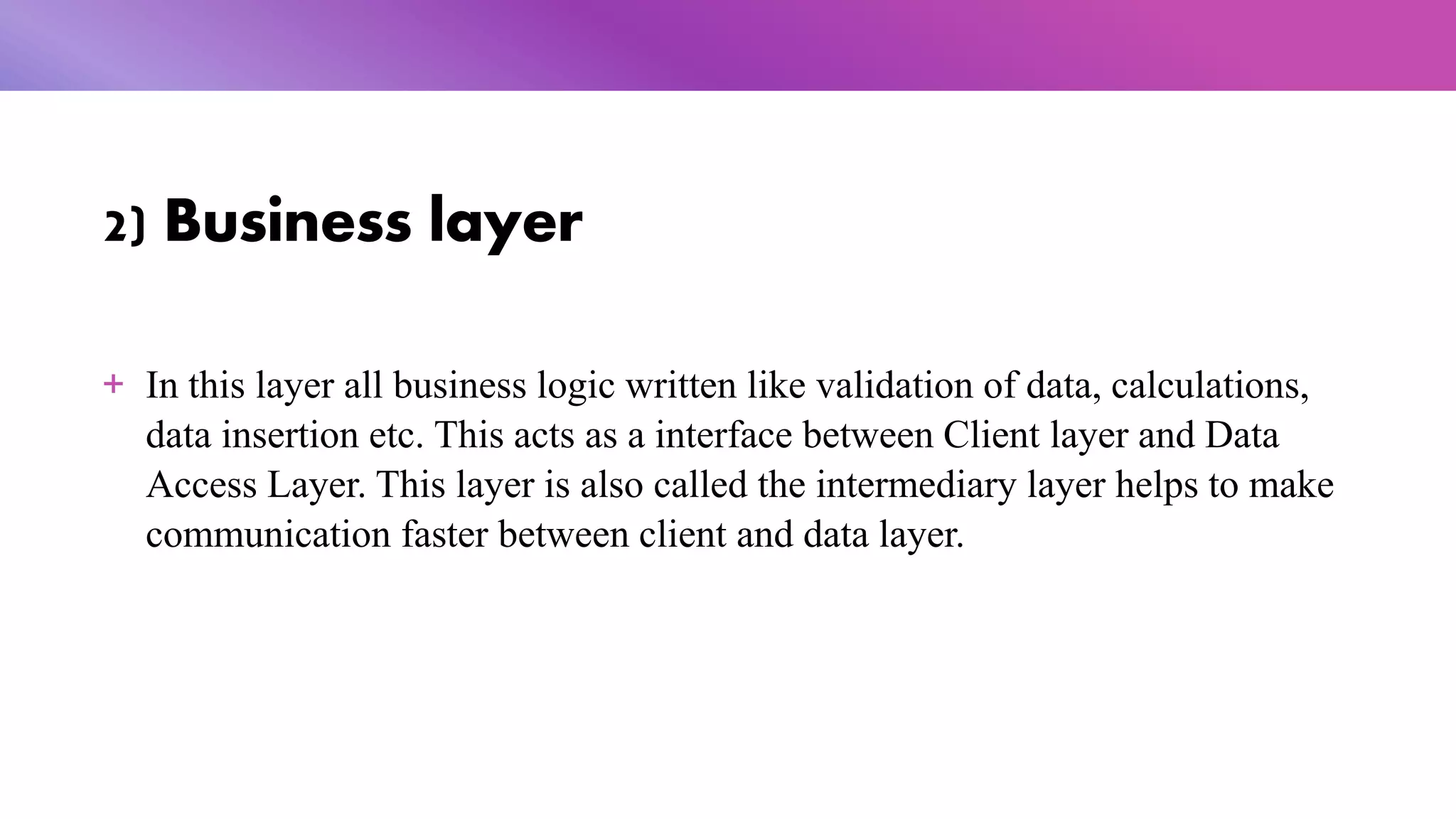 2) Business layer
+ In this layer all business logic written like validation of data, calculations,
data insertion etc. This acts as a interface between Client layer and Data
Access Layer. This layer is also called the intermediary layer helps to make
communication faster between client and data layer.
 