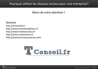 Pourquoi utiliser les réseaux sociaux pour une entreprise?

                       Merci de votre attention !


Sources
http://minterdial.fr
http://www.emarketinglicious.fr
http://www.mediassociaux.fr
http://www.mediametrie.fr
http://www.lesreseauxsociaux.com




                                                    http://www.tconseil.fr   ©2012
 