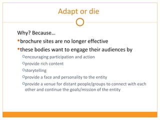 Why? Because… brochure sites are no longer effective these bodies want to engage their audiences by encouraging participation and action provide rich content storytelling provide a face and personality to the entity provide a venue for distant people/groups to connect with each other and continue the goals/mission of the entity Adapt or die 