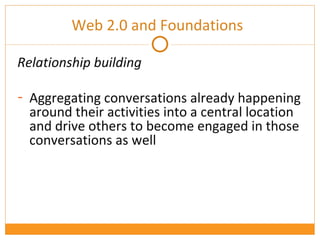 Web 2.0 and Foundations Relationship building Aggregating conversations already happening around their activities into a central location and drive others to become engaged in those conversations as well 