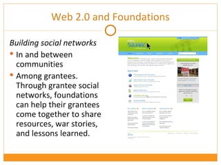 Building social networks  In and between communities Among grantees. Through grantee social networks, foundations can help their grantees come together to share resources, war stories, and lessons learned.  Web 2.0 and Foundations 