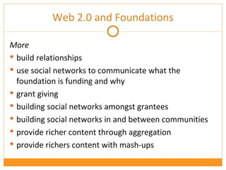 More build relationships use social networks to communicate what the foundation is funding and why grant giving building social networks amongst grantees building social networks in and between communities provide richer content through aggregation provide richers content with mash-ups Web 2.0 and Foundations 