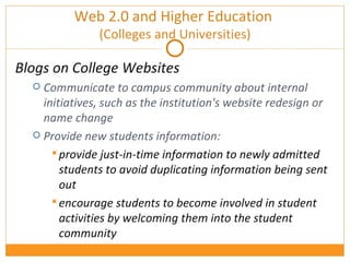 Web 2.0 and Higher Education  (Colleges and Universities) Blogs on College Websites Communicate to campus community about internal initiatives, such as the institution's website redesign or name change Provide new students information: provide just-in-time information to newly admitted students to avoid duplicating information being sent out  encourage students to become involved in student activities by welcoming them into the student community 