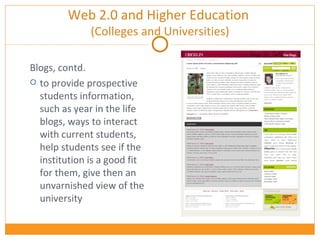Web 2.0 and Higher Education  (Colleges and Universities) Blogs, contd. to provide prospective students information, such as year in the life blogs, ways to interact with current students, help students see if the institution is a good fit for them, give then an unvarnished view of the university 