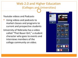 Web 2.0 and Higher Education  (Colleges and Universities) Youtube videos and Podcasts Using videos and podcasts to market classes and programs to current and prospective students University of Nebraska has a video called “That Bauer Girl,” a student character who goes to events and interviews members of the college community on video.  