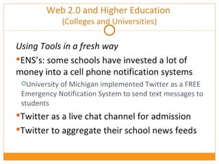 Using Tools in a fresh way ENS’s: some schools have invested a lot of money into a cell phone notification systems University of Michigan implemented Twitter as a FREE Emergency Notification System to send text messages to students Twitter as a live chat channel for admission Twitter to aggregate their school news feeds Web 2.0 and Higher Education  (Colleges and Universities) 