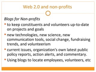 Blogs for Non-profits  to keep constituents and volunteers up-to-date on projects and goals new technologies, new science, new communication tools, social change, fundraising trends, and volunteerism current issues, organization's own latest public policy reports, action alerts, and commentary. Using blogs to locate employees, volunteers, etc Web 2.0 and non-profits  