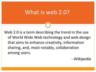 What is web 2.0? Web 2.0 is a term describing the trend in the use of World Wide Web technology and web design that aims to enhance creativity, information sharing, and, most notably, collaboration among users. - Wikipedia 