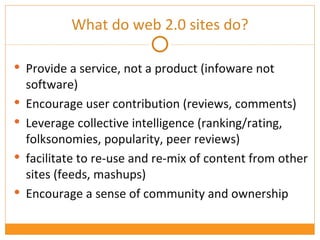 What do web 2.0 sites do? Provide a service, not a product (infoware not software) Encourage user contribution (reviews, comments) Leverage collective intelligence (ranking/rating, folksonomies, popularity, peer reviews) facilitate to re-use and re-mix of content from other sites (feeds, mashups) Encourage a sense of community and ownership 