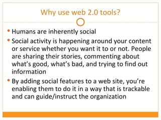 Why use web 2.0 tools? Humans are inherently social Social activity is happening around your content or service whether you want it to or not. People are sharing their stories, commenting about what’s good, what’s bad, and trying to find out information By adding social features to a web site, you’re enabling them to do it in a way that is trackable and can guide/instruct the organization 