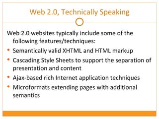 Web 2.0, Technically Speaking Web 2.0 websites typically include some of the following features/techniques: Semantically valid XHTML and HTML markup Cascading Style Sheets to support the separation of presentation and content Ajax-based rich Internet application techniques Microformats extending pages with additional semantics 