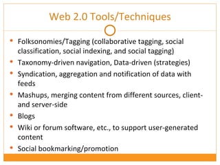 Web  2.0 Tools/Techniques Folksonomies/Tagging (collaborative tagging, social classification, social indexing, and social tagging) Taxonomy-driven navigation, Data-driven (strategies) Syndication, aggregation and notification of data with feeds Mashups, merging content from different sources, client- and server-side Blogs Wiki or forum software, etc., to support user-generated content Social bookmarking/promotion 