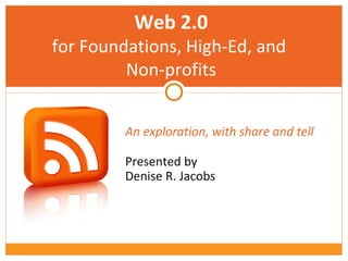 An exploration, with share and tell   Presented by  Denise R. Jacobs Web 2.0 for Foundations, High-Ed, and  Non-profits 