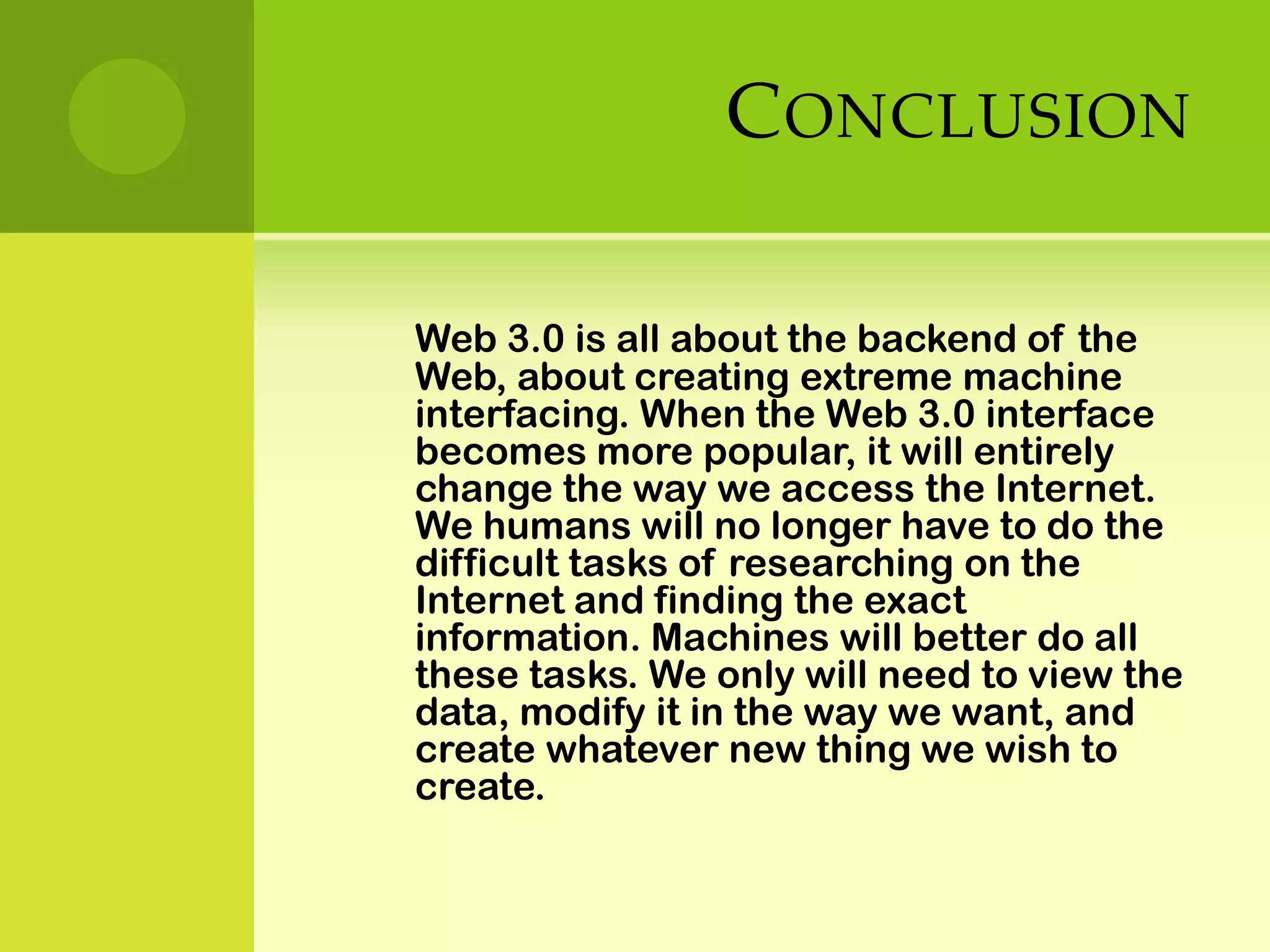 ConclusionWeb 3.0 is all about the backend of the Web, about creating extreme machine interfacing. When the Web 3.0 interface becomes more popular, it will entirely change the way we access the Internet. We humans will no longer have to do the difficult tasks of researching on the Internet and finding the exact information. Machines will better do all these tasks. We only will need to view the data, modify it in the way we want, and create whatever new thing we wish to create.