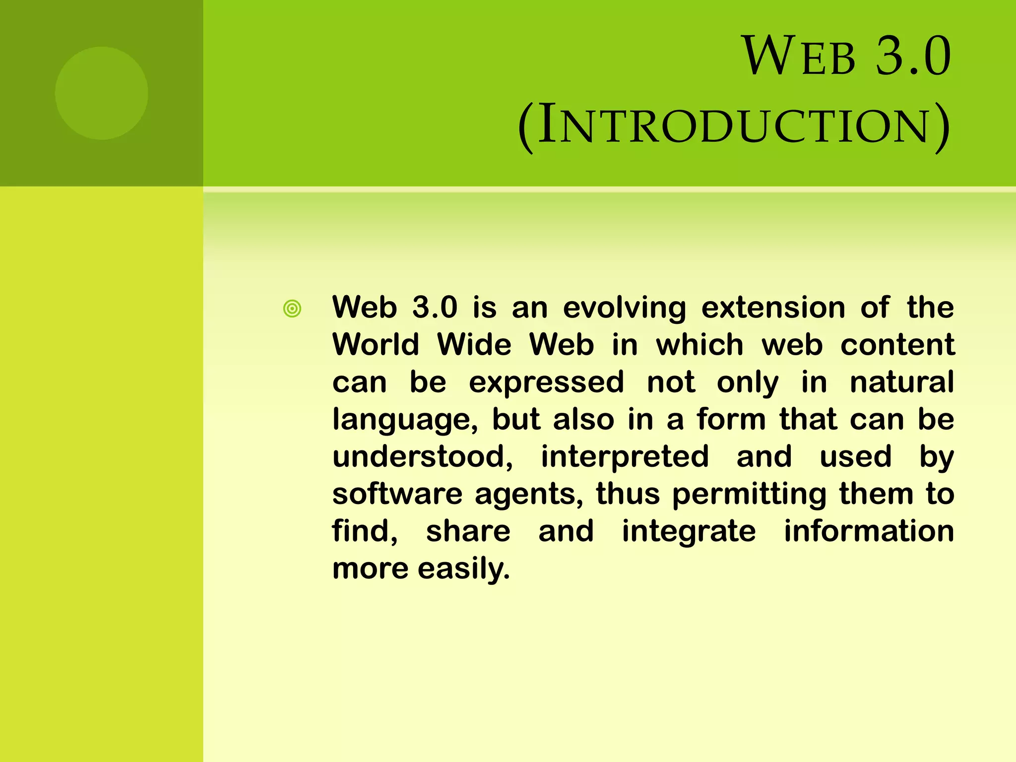 Web 3.0  (Introduction)Web 3.0 is an evolving extension of the World Wide Web in which web content can be expressed not only in natural language, but also in a form that can be understood, interpreted and used by software agents, thus permitting them to find, share and integrate information more easily. 