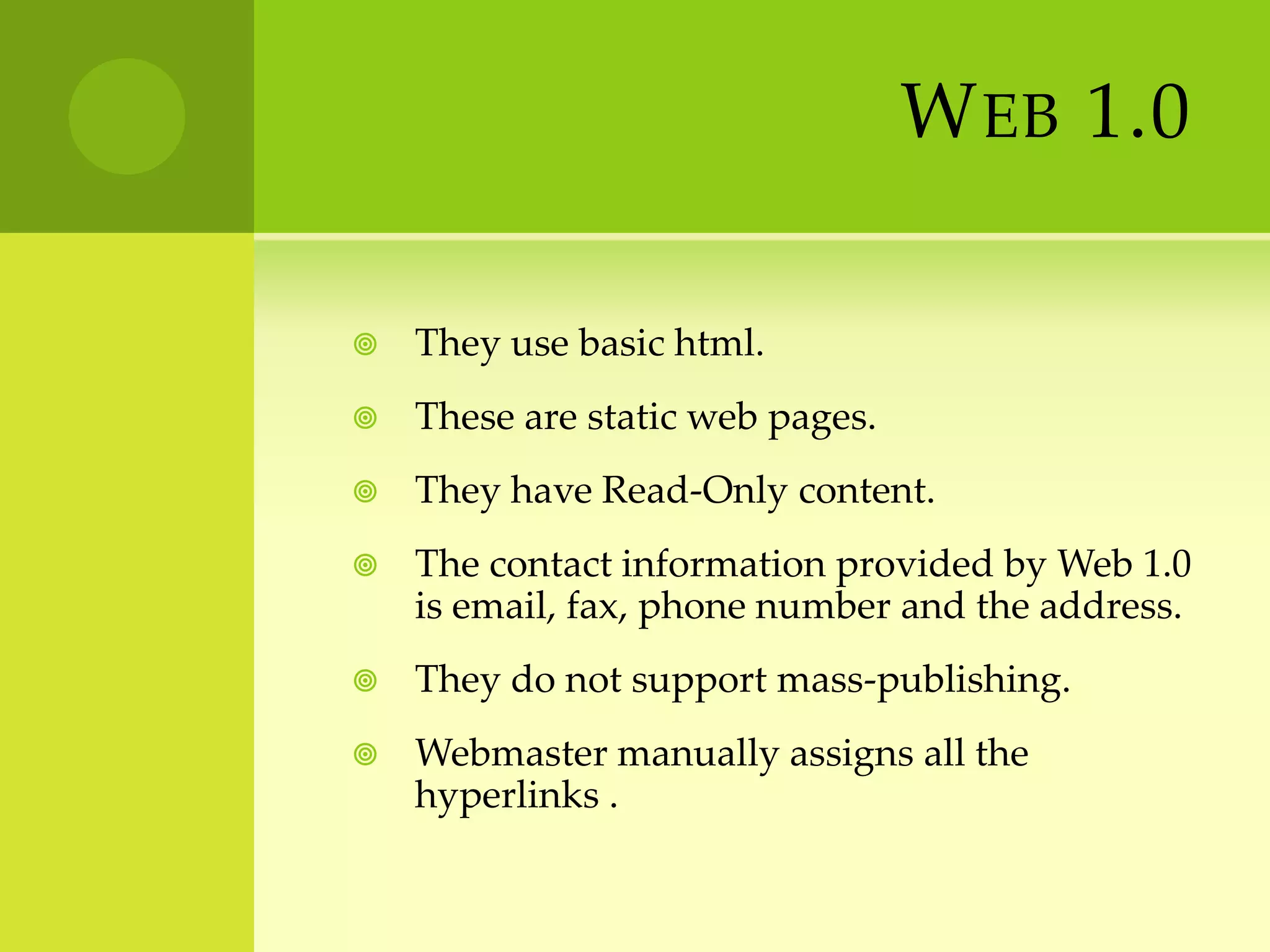 Web 1.0They use basic html.These are static web pages.They have Read-Only content.The contact information provided by Web 1.0 is email, fax, phone number and the address.They do not support mass-publishing.Webmaster manually assigns all the hyperlinks .