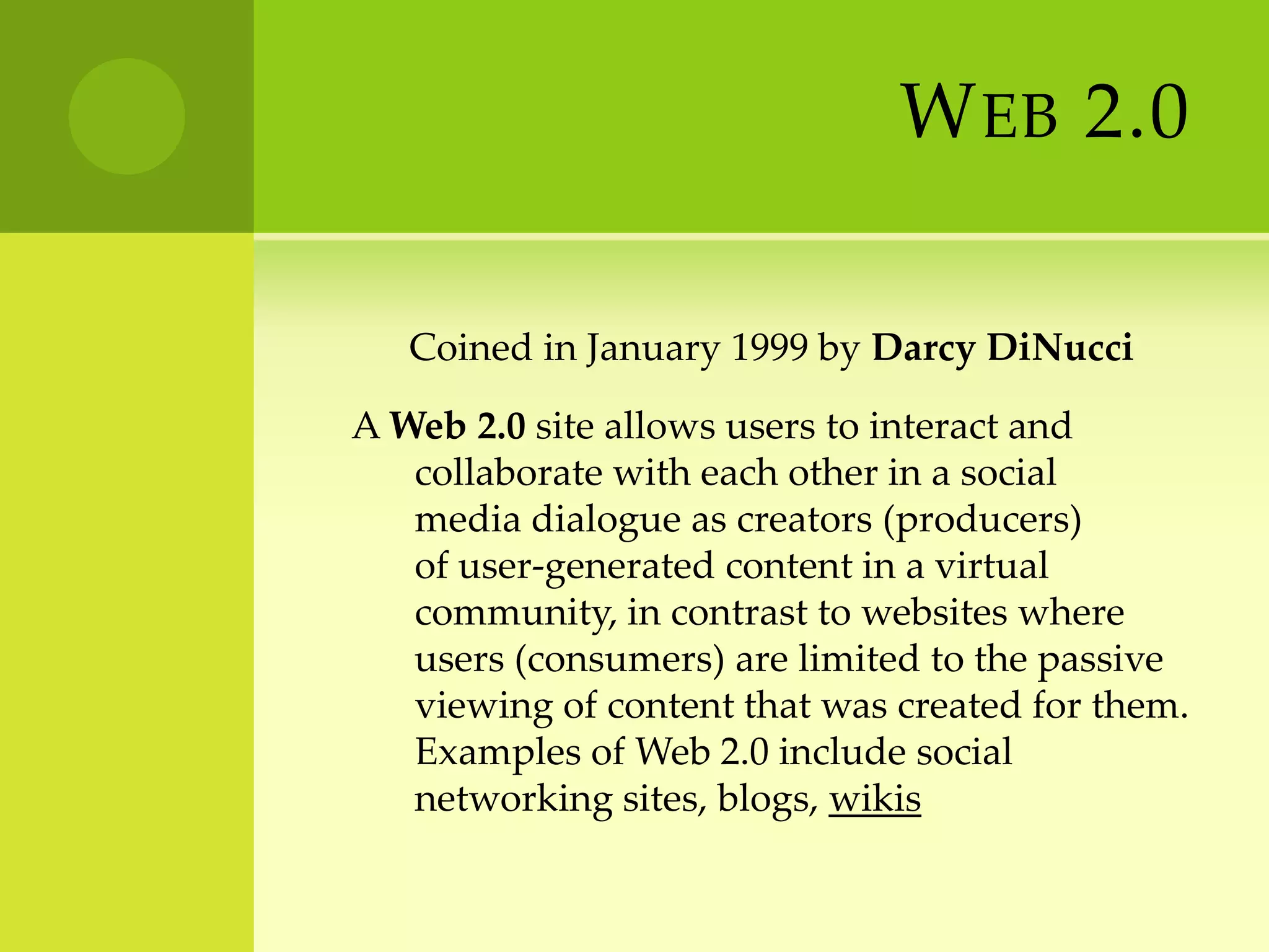 Web 2.0      Coined in January 1999 by Darcy DiNucciA Web 2.0 site allows users to interact and collaborate with each other in a social media dialogue as creators (producers) of user-generated content in a virtual community, in contrast to websites where users (consumers) are limited to the passive viewing of content that was created for them. Examples of Web 2.0 include social networking sites, blogs, wikis