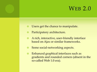 Web 2.0 Users get the chance to manipulate.Participatory architecture.A rich, interactive, user-friendly interface based on Ajax or similar frameworks.Some social-networking aspects.Enhanced graphical interfaces such as gradients and rounded corners (absent in the so-called Web 1.0 era).