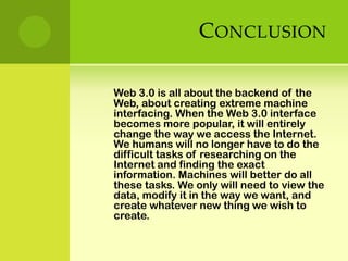 ConclusionWeb 3.0 is all about the backend of the Web, about creating extreme machine interfacing. When the Web 3.0 interface becomes more popular, it will entirely change the way we access the Internet. We humans will no longer have to do the difficult tasks of researching on the Internet and finding the exact information. Machines will better do all these tasks. We only will need to view the data, modify it in the way we want, and create whatever new thing we wish to create.