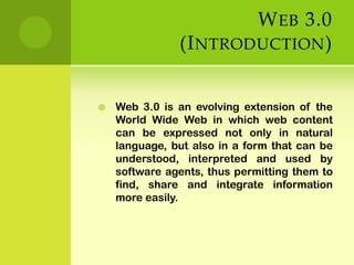 Web 3.0  (Introduction)Web 3.0 is an evolving extension of the World Wide Web in which web content can be expressed not only in natural language, but also in a form that can be understood, interpreted and used by software agents, thus permitting them to find, share and integrate information more easily. 