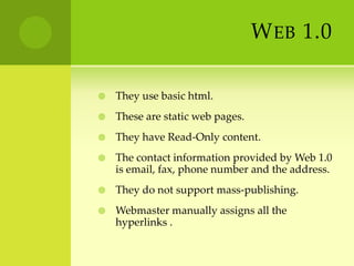 Web 1.0They use basic html.These are static web pages.They have Read-Only content.The contact information provided by Web 1.0 is email, fax, phone number and the address.They do not support mass-publishing.Webmaster manually assigns all the hyperlinks .