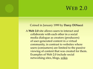 Web 2.0      Coined in January 1999 by Darcy DiNucciA Web 2.0 site allows users to interact and collaborate with each other in a social media dialogue as creators (producers) of user-generated content in a virtual community, in contrast to websites where users (consumers) are limited to the passive viewing of content that was created for them. Examples of Web 2.0 include social networking sites, blogs, wikis
