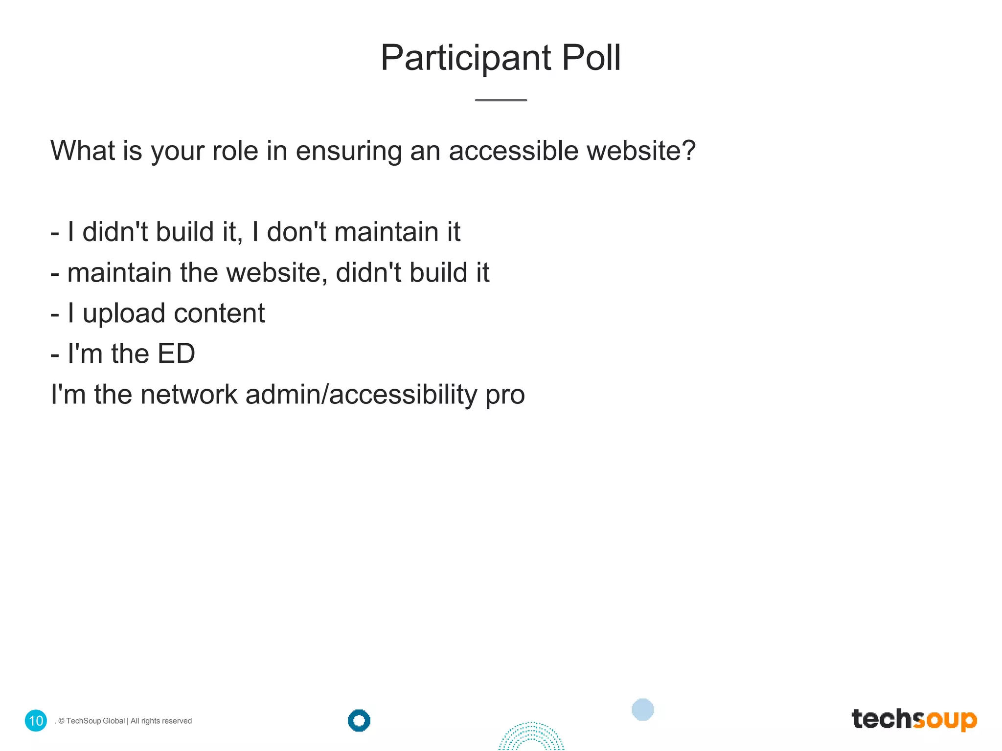 . © TechSoup Global | All rights reserved10
Participant Poll
What is your role in ensuring an accessible website?
- I didn't build it, I don't maintain it
- maintain the website, didn't build it
- I upload content
- I'm the ED
I'm the network admin/accessibility pro
 