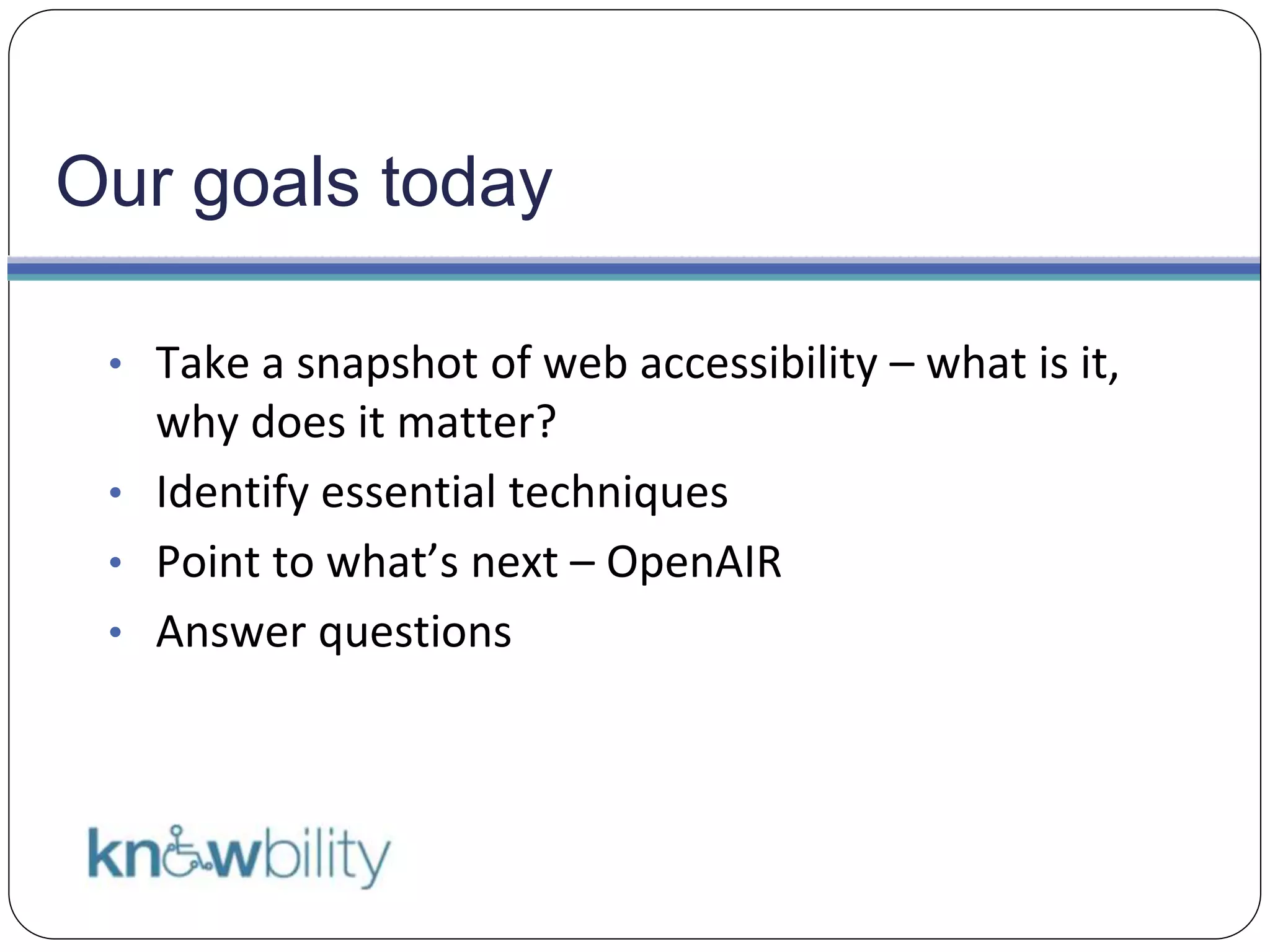 Our goals today
• Take a snapshot of web accessibility – what is it,
why does it matter?
• Identify essential techniques
• Point to what’s next – OpenAIR
• Answer questions
 