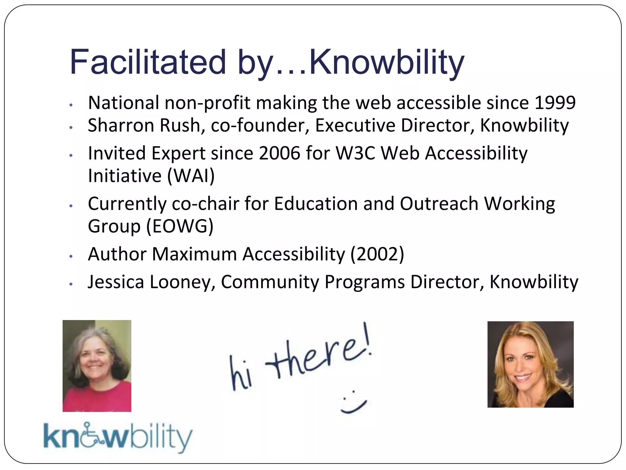 Facilitated by…Knowbility
• National non-profit making the web accessible since 1999
• Sharron Rush, co-founder, Executive Director, Knowbility
• Invited Expert since 2006 for W3C Web Accessibility
Initiative (WAI)
• Currently co-chair for Education and Outreach Working
Group (EOWG)
• Author Maximum Accessibility (2002)
• Jessica Looney, Community Programs Director, Knowbility
Hi there!
 