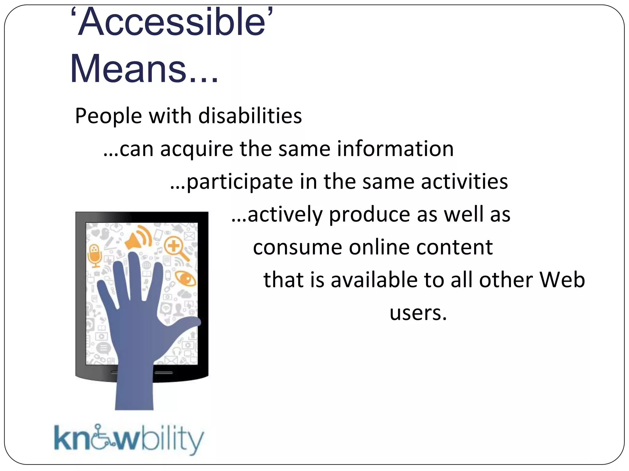 ‘Accessible’
Means...
People with disabilities
…can acquire the same information
…participate in the same activities
…actively produce as well as
consume online content
S that is available to all other Web
users.
SS
 