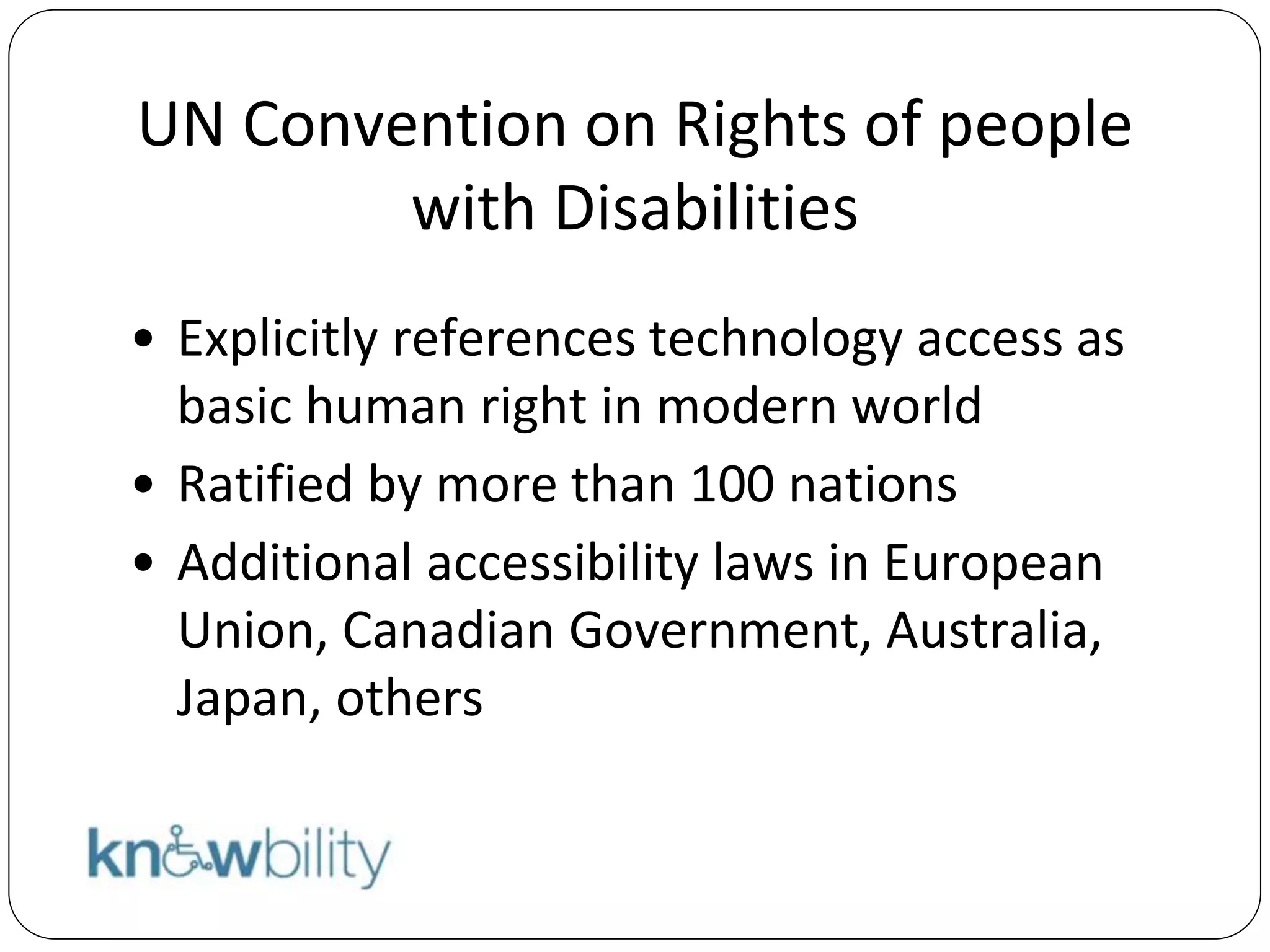 UN Convention on Rights of people
with Disabilities
• Explicitly references technology access as
basic human right in modern world
• Ratified by more than 100 nations
• Additional accessibility laws in European
Union, Canadian Government, Australia,
Japan, others
 