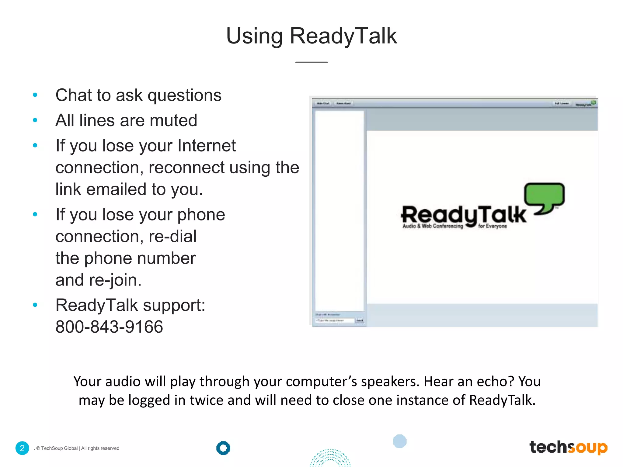 . © TechSoup Global | All rights reserved2
Using ReadyTalk
• Chat to ask questions
• All lines are muted
• If you lose your Internet
connection, reconnect using the
link emailed to you.
• If you lose your phone
connection, re-dial
the phone number
and re-join.
• ReadyTalk support:
800-843-9166
Your audio will play through your computer’s speakers. Hear an echo? You
may be logged in twice and will need to close one instance of ReadyTalk.
 