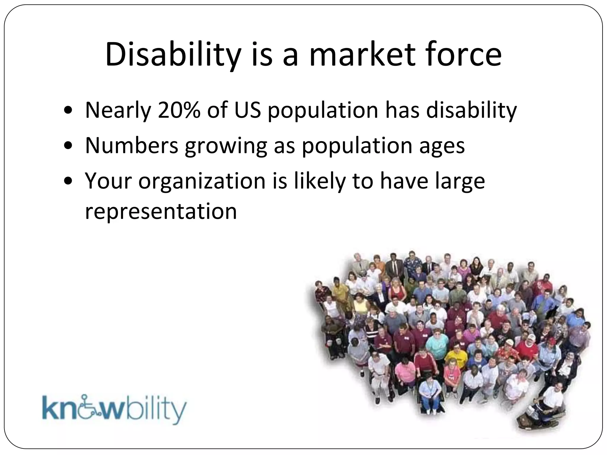 Disability is a market force
• Nearly 20% of US population has disability
• Numbers growing as population ages
• Your organization is likely to have large
representation
 