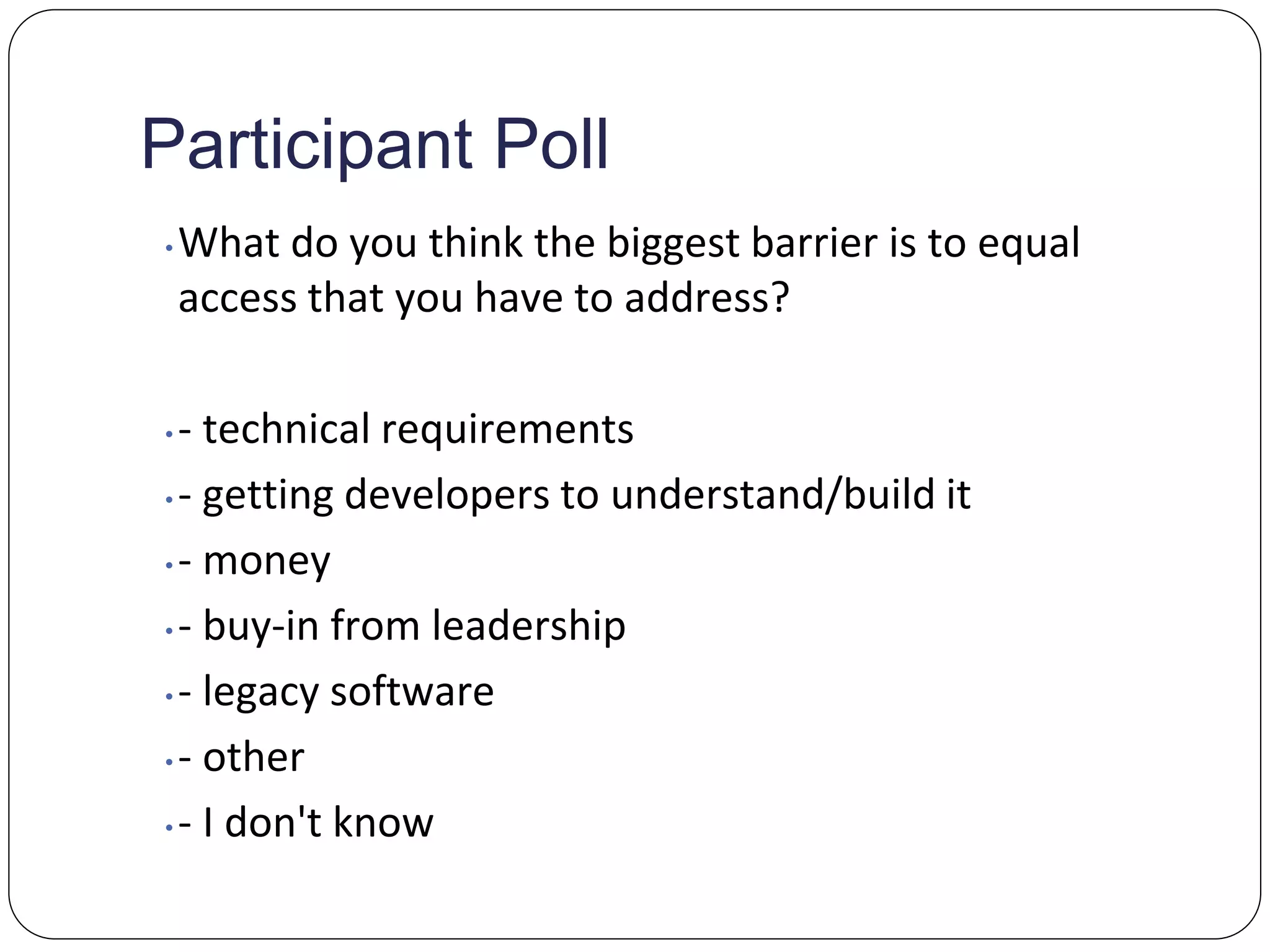 Participant Poll
• What do you think the biggest barrier is to equal
access that you have to address?
• - technical requirements
• - getting developers to understand/build it
• - money
• - buy-in from leadership
• - legacy software
• - other
• - I don't know
 