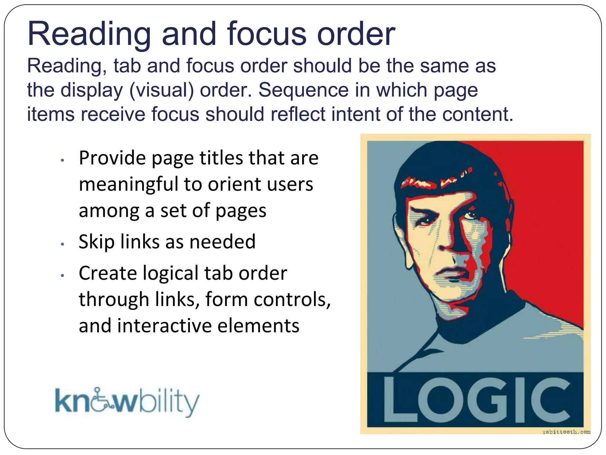 Reading and focus order
Reading, tab and focus order should be the same as
the display (visual) order. Sequence in which page
items receive focus should reflect intent of the content.
• Provide page titles that are
meaningful to orient users
among a set of pages
• Skip links as needed
• Create logical tab order
through links, form controls,
and interactive elements
 