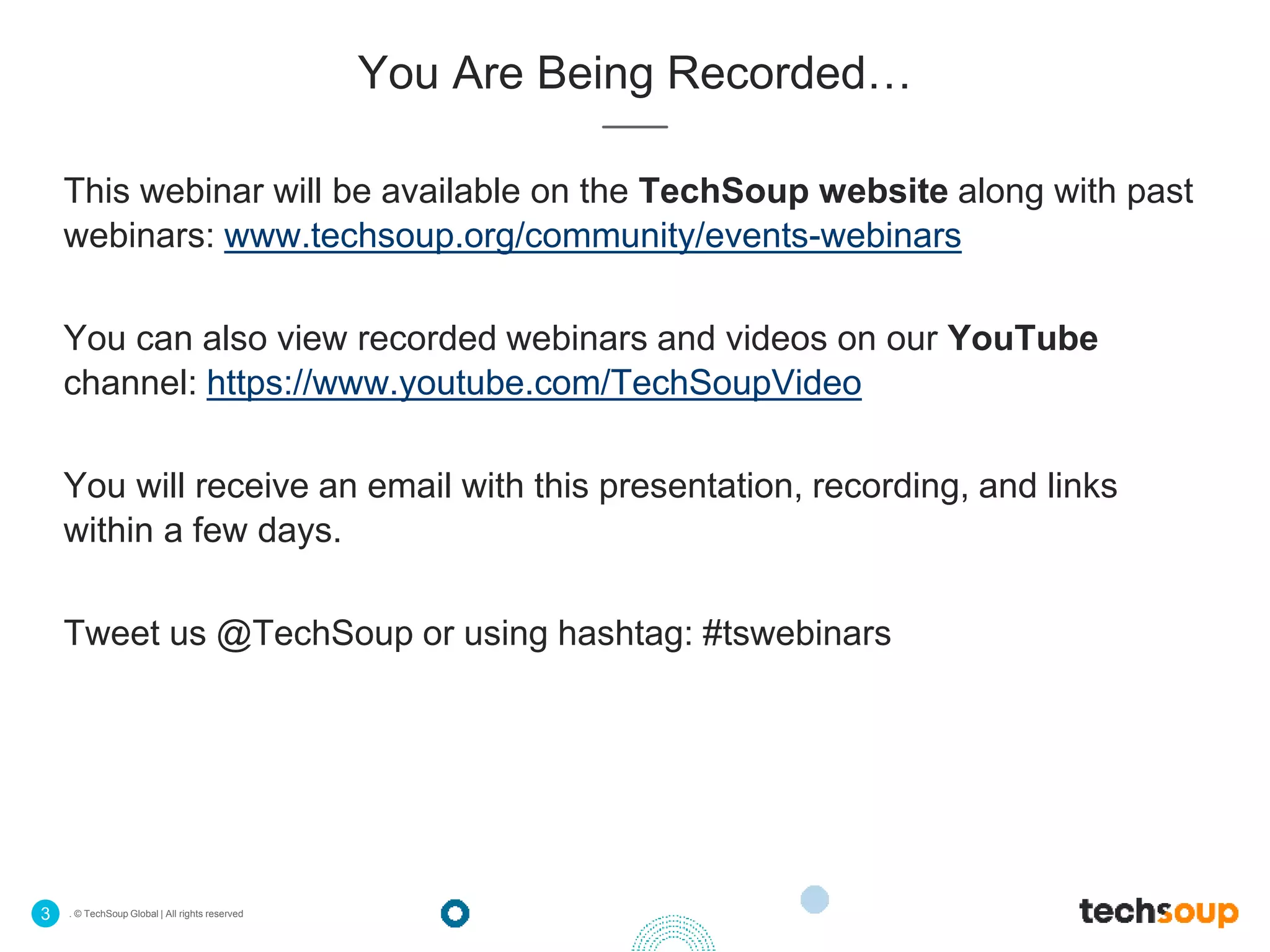 . © TechSoup Global | All rights reserved3
You Are Being Recorded…
This webinar will be available on the TechSoup website along with past
webinars: www.techsoup.org/community/events-webinars
You can also view recorded webinars and videos on our YouTube
channel: https://www.youtube.com/TechSoupVideo
You will receive an email with this presentation, recording, and links
within a few days.
Tweet us @TechSoup or using hashtag: #tswebinars
 