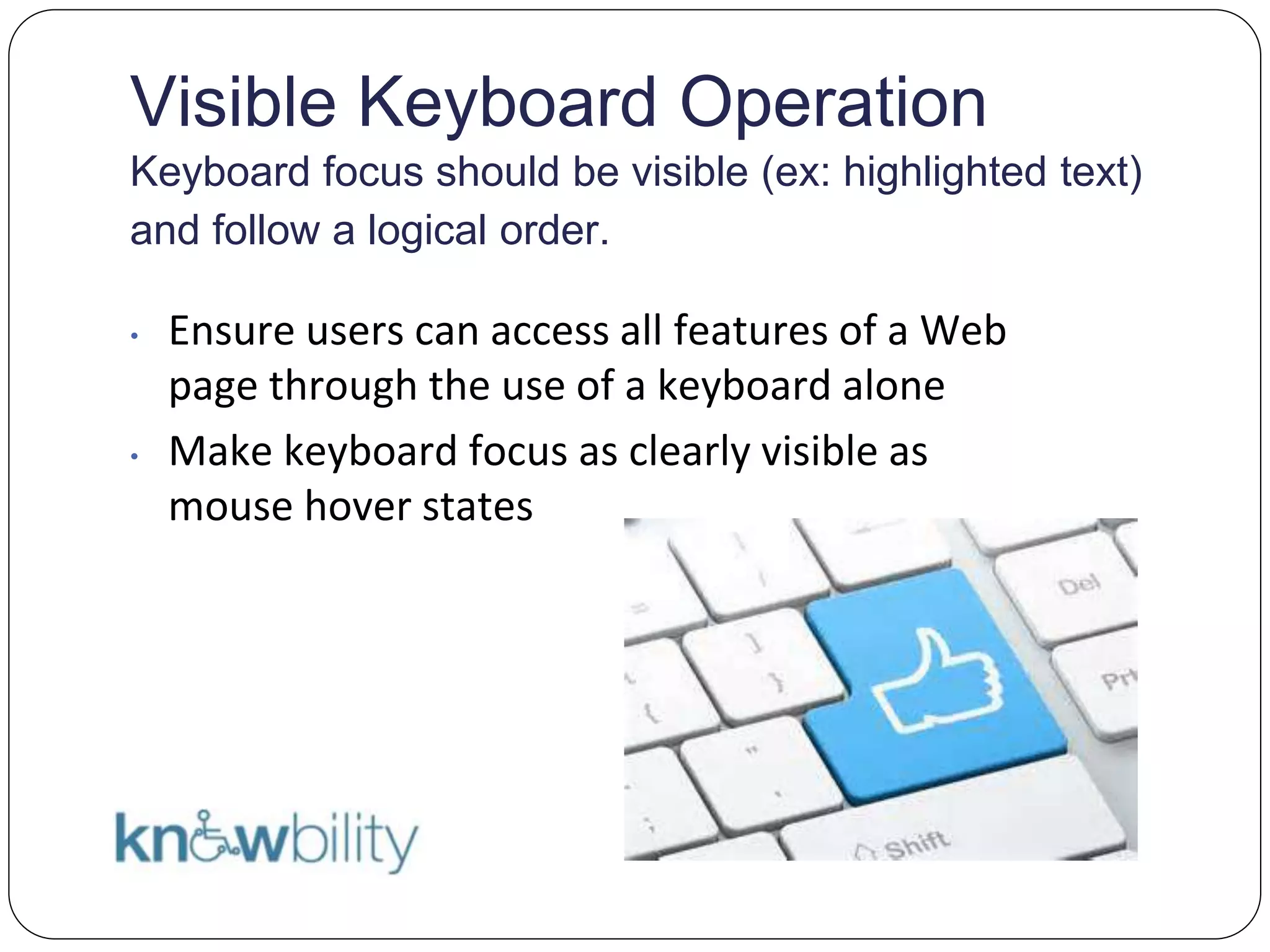 Visible Keyboard Operation
Keyboard focus should be visible (ex: highlighted text)
and follow a logical order.
• Ensure users can access all features of a Web
page through the use of a keyboard alone
• Make keyboard focus as clearly visible as
mouse hover states
 