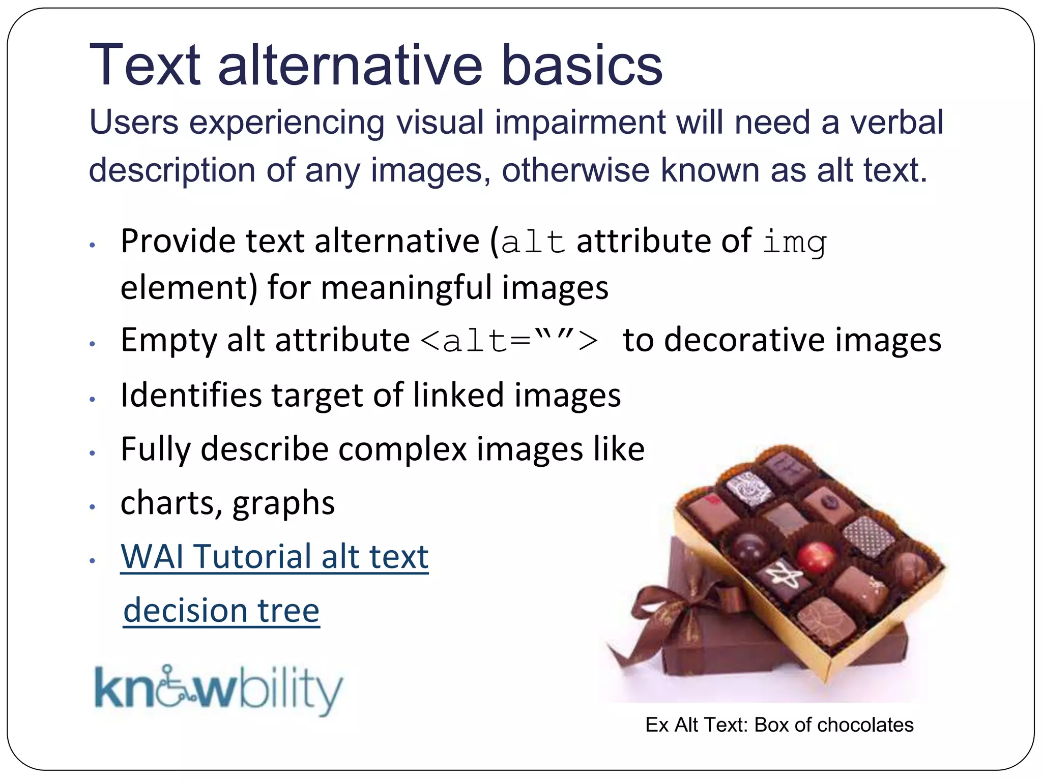 Text alternative basics
Users experiencing visual impairment will need a verbal
description of any images, otherwise known as alt text.
• Provide text alternative (alt attribute of img
element) for meaningful images
• Empty alt attribute <alt=“”> to decorative images
• Identifies target of linked images
• Fully describe complex images like
• charts, graphs
• WAI Tutorial alt text
decision tree
Ex Alt Text: Box of chocolates
 
