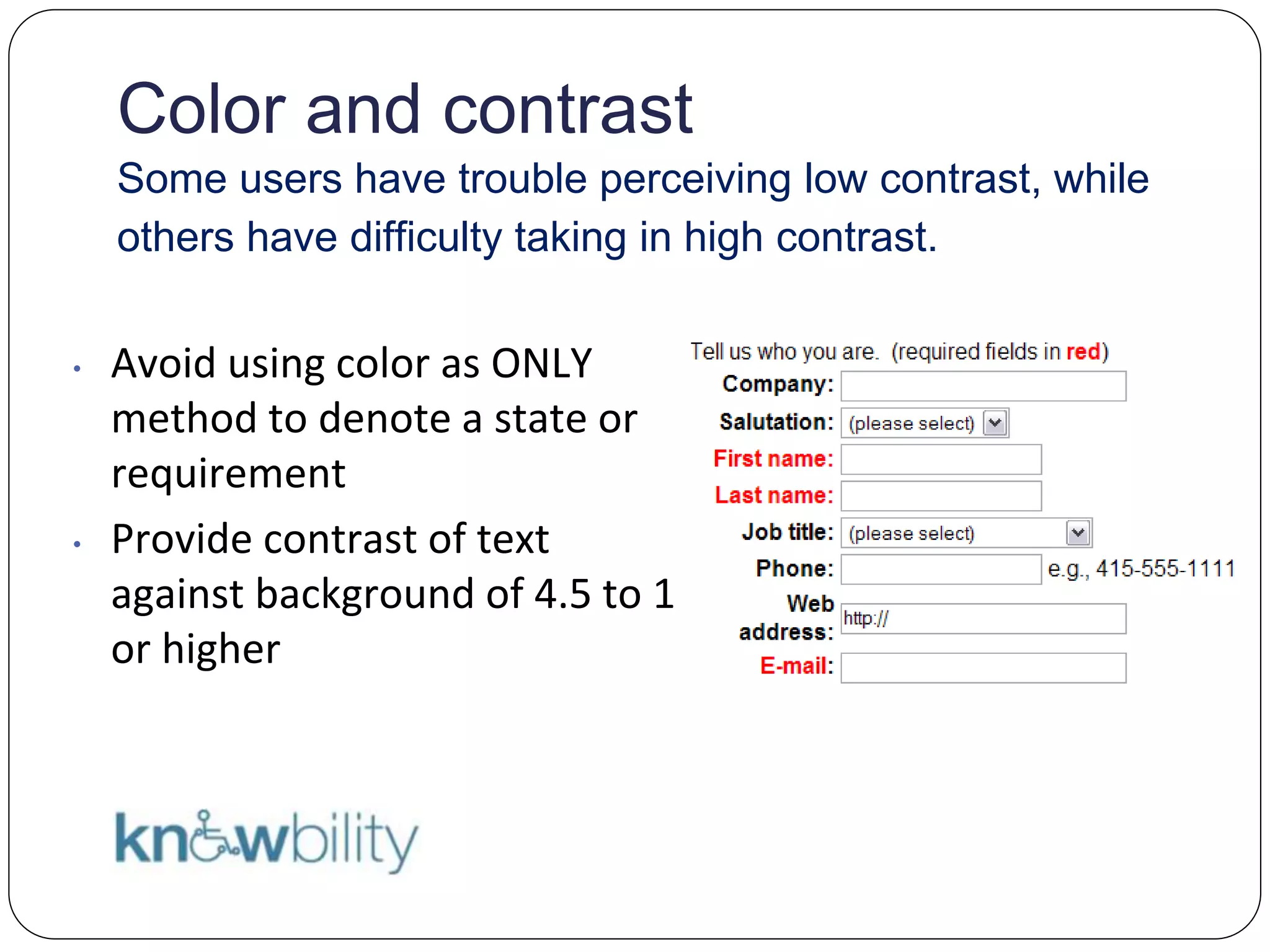 Color and contrast
Some users have trouble perceiving low contrast, while
others have difficulty taking in high contrast.
• Avoid using color as ONLY
method to denote a state or
requirement
• Provide contrast of text
against background of 4.5 to 1
or higher
 