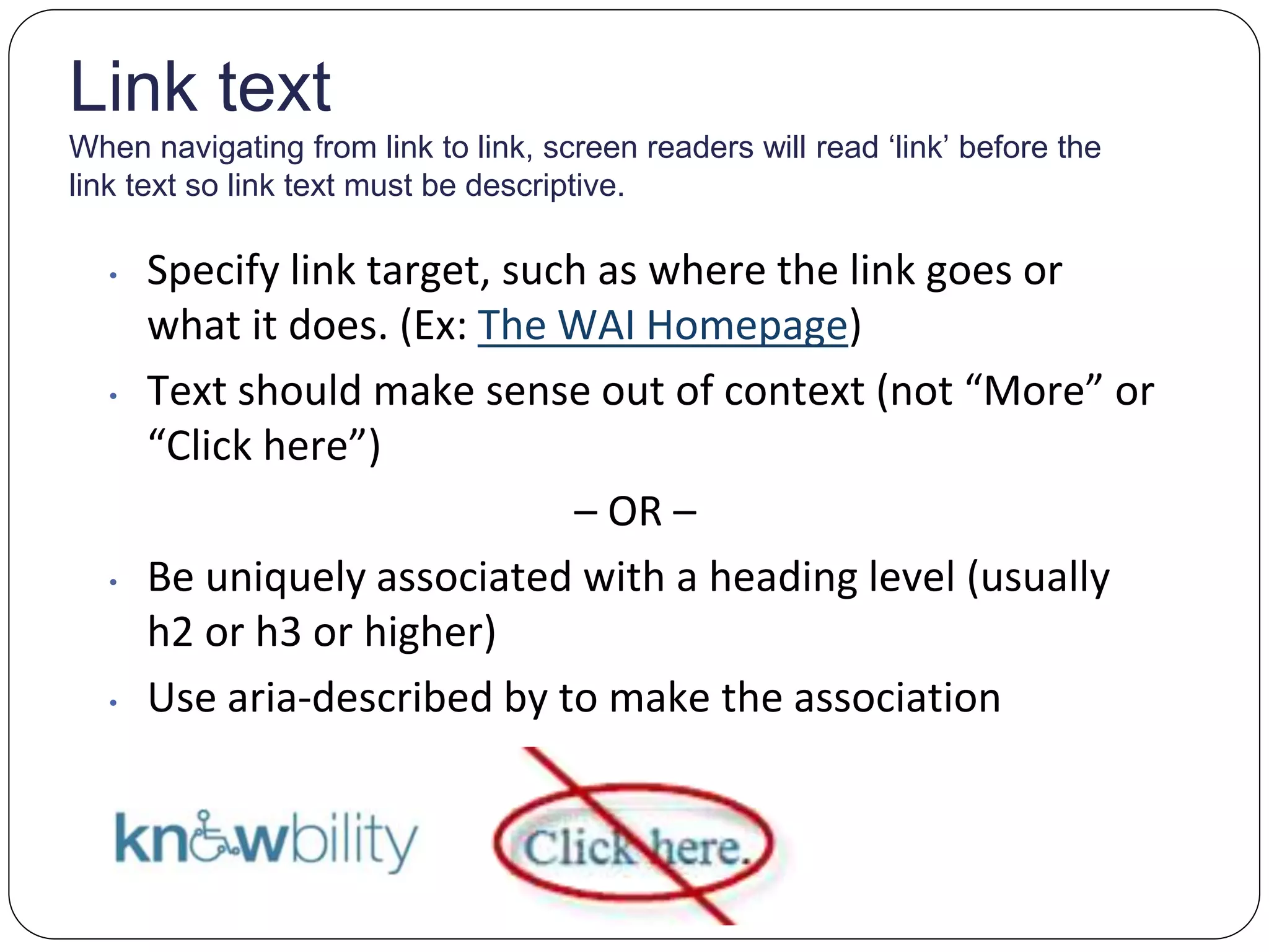 Link text
When navigating from link to link, screen readers will read ‘link’ before the
link text so link text must be descriptive.
• Specify link target, such as where the link goes or
what it does. (Ex: The WAI Homepage)
• Text should make sense out of context (not “More” or
“Click here”)
– OR –
• Be uniquely associated with a heading level (usually
h2 or h3 or higher)
• Use aria-described by to make the association
 