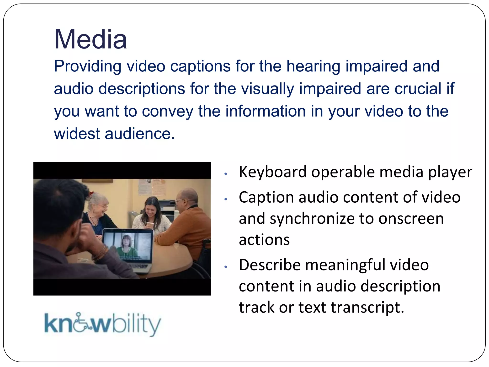 Media
Providing video captions for the hearing impaired and
audio descriptions for the visually impaired are crucial if
you want to convey the information in your video to the
widest audience.
• Keyboard operable media player
• Caption audio content of video
and synchronize to onscreen
actions
• Describe meaningful video
content in audio description
track or text transcript.
 