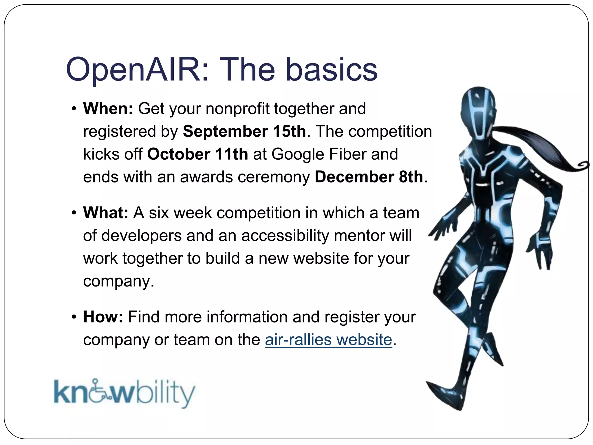 OpenAIR: The basics
• When: Get your nonprofit together and
registered by September 15th. The competition
kicks off October 11th at Google Fiber and
ends with an awards ceremony December 8th.
• What: A six week competition in which a team
of developers and an accessibility mentor will
work together to build a new website for your
company.
• How: Find more information and register your
company or team on the air-rallies website.
 